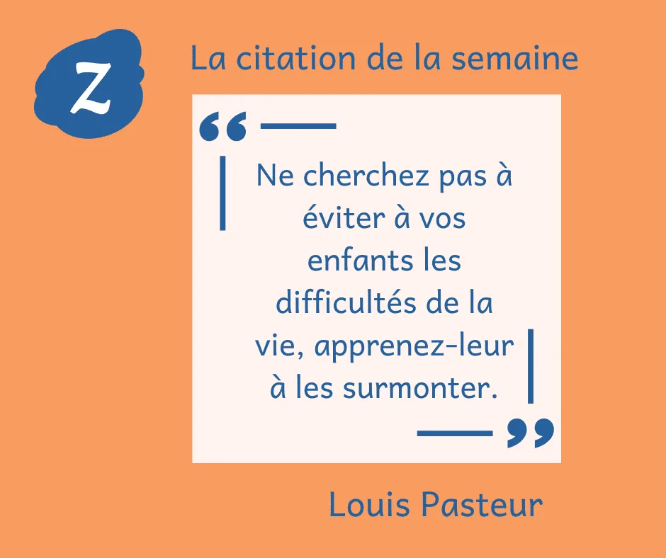 La citation de la semaine : "Ne cherchez pas à éviter à vos enfants les difficultés de la vie, apprenez-leur à les surmonter." Louis Pasteur